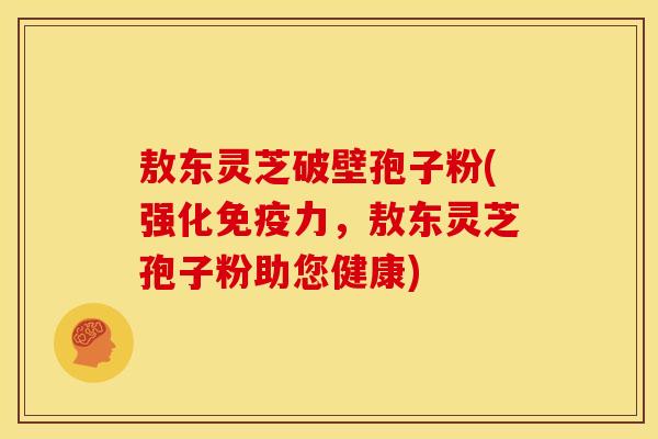 敖东灵芝破壁孢子粉(强化免疫力，敖东灵芝孢子粉助您健康)