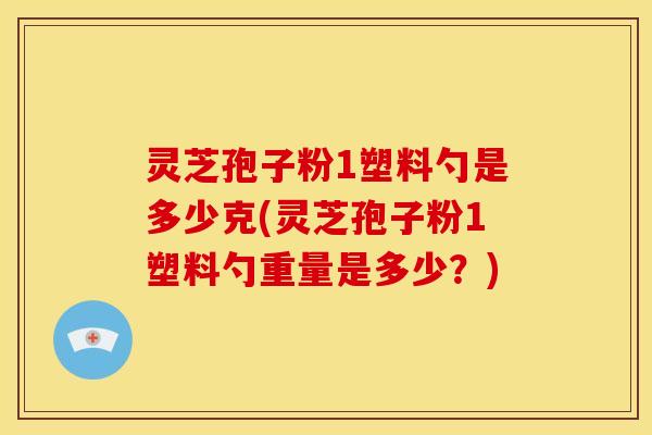 灵芝孢子粉1塑料勺是多少克(灵芝孢子粉1塑料勺重量是多少？)