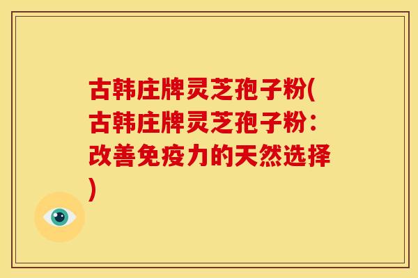 古韩庄牌灵芝孢子粉(古韩庄牌灵芝孢子粉:改善免疫力的天然选择)