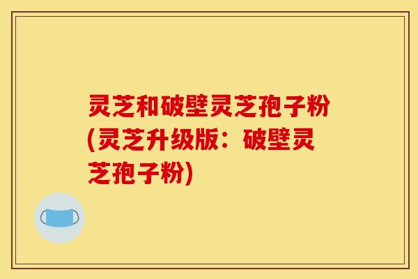 灵芝和破壁灵芝孢子粉(灵芝升级版:破壁灵芝孢子粉)