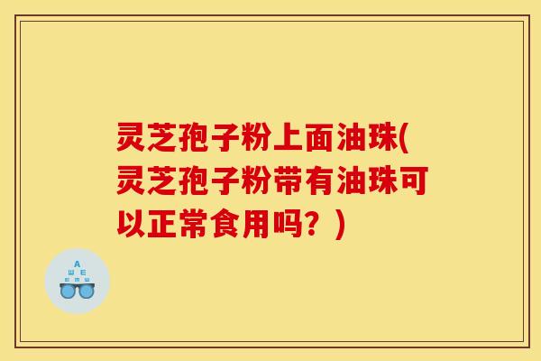 灵芝孢子粉上面油珠(灵芝孢子粉带有油珠可以正常食用吗?)
