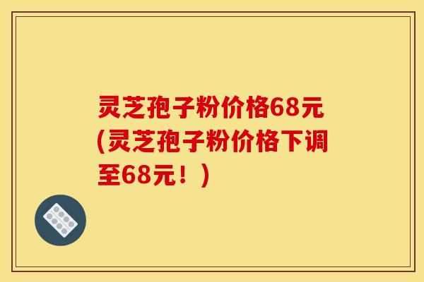 灵芝孢子粉价格68元(灵芝孢子粉价格下调至68元！)