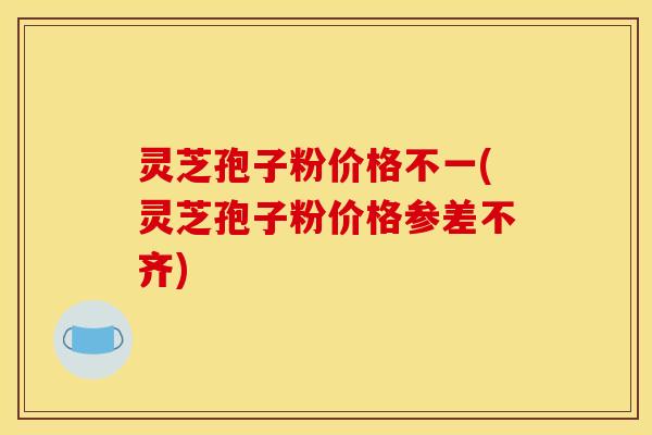 灵芝孢子粉价格不一(灵芝孢子粉价格参差不齐)