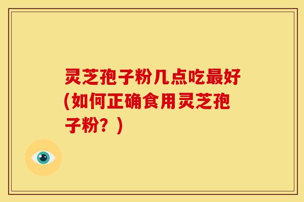 灵芝孢子粉几点吃最好(如何正确食用灵芝孢子粉?)