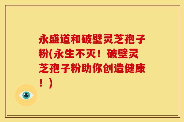 永盛道和破壁灵芝孢子粉(永生不灭！破壁灵芝孢子粉助你创造健康！)