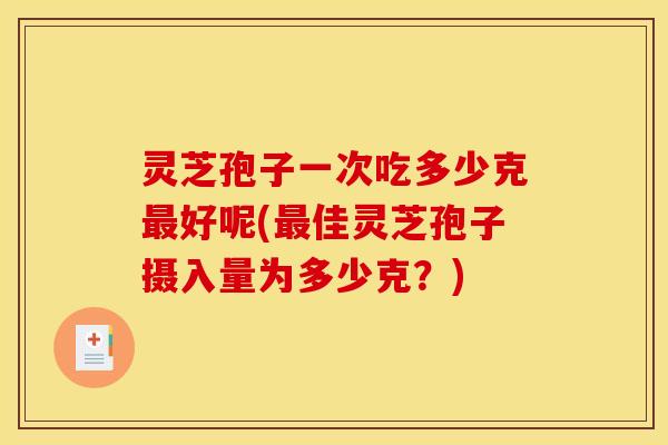 灵芝孢子一次吃多少克最好呢(最佳灵芝孢子摄入量为多少克？)