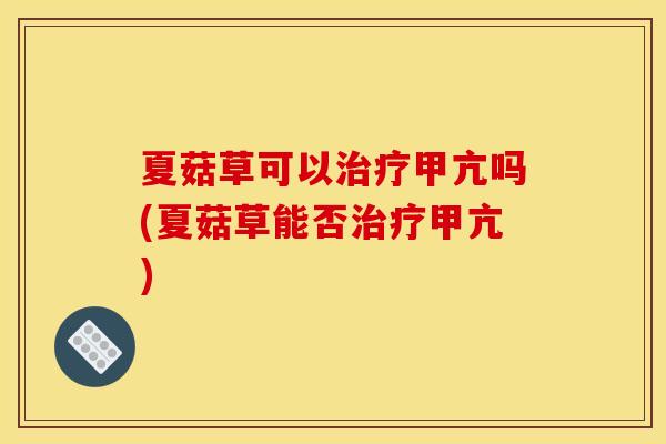 夏菇草可以治疗甲亢吗(夏菇草能否治疗甲亢)
