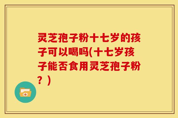 灵芝孢子粉十七岁的孩子可以喝吗(十七岁孩子能否食用灵芝孢子粉？)