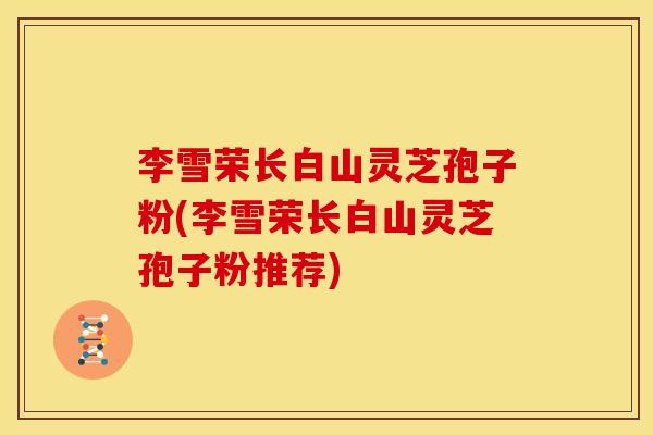 李雪荣长白山灵芝孢子粉(李雪荣长白山灵芝孢子粉推荐)
