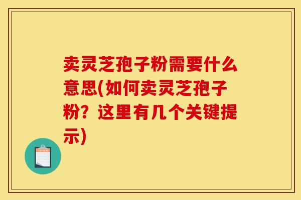 卖灵芝孢子粉需要什么意思(如何卖灵芝孢子粉？这里有几个关键提示)