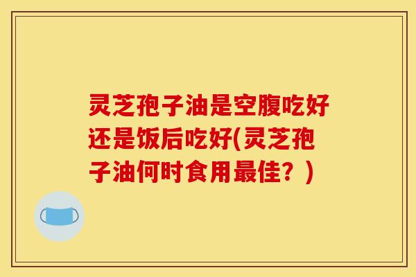 灵芝孢子油是空腹吃好还是饭后吃好(灵芝孢子油何时食用最佳？)