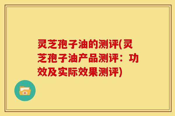 灵芝孢子油的测评(灵芝孢子油产品测评:功效及实际效果测评)