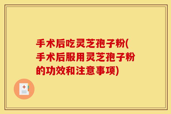 手术后吃灵芝孢子粉(手术后服用灵芝孢子粉的功效和注意事项)
