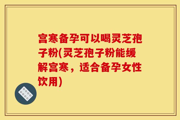 宫寒备孕可以喝灵芝孢子粉(灵芝孢子粉能缓解宫寒,适合备孕女性饮用)