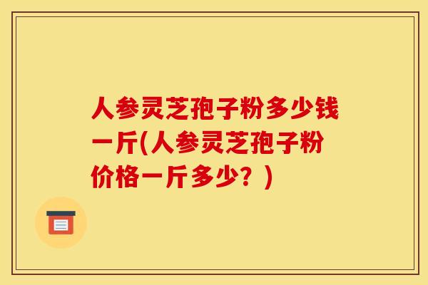 人参灵芝孢子粉多少钱一斤(人参灵芝孢子粉价格一斤多少？)