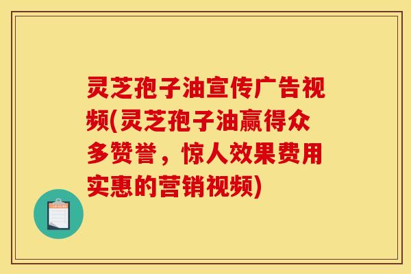 灵芝孢子油宣传广告视频(灵芝孢子油赢得众多赞誉,惊人效果费用实惠的营销视频)