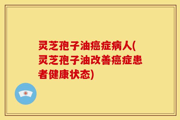 灵芝孢子油癌症病人(灵芝孢子油改善癌症患者健康状态)