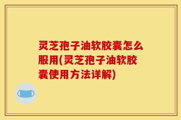 灵芝孢子油软胶囊怎么服用(灵芝孢子油软胶囊使用方法详解)