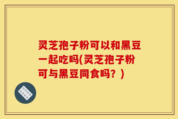 灵芝孢子粉可以和黑豆一起吃吗(灵芝孢子粉可与黑豆同食吗?)
