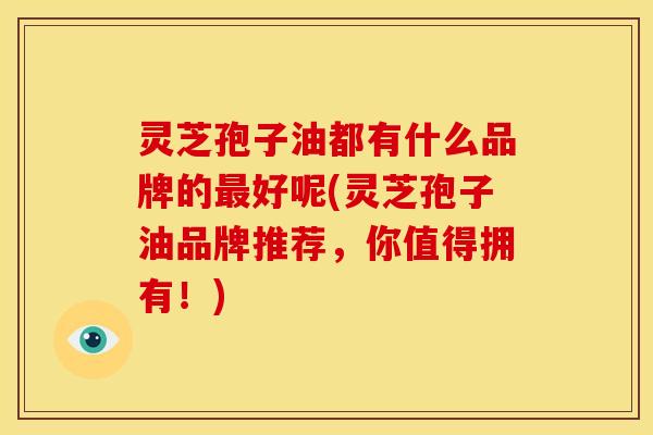 灵芝孢子油都有什么品牌的最好呢(灵芝孢子油品牌推荐，你值得拥有！)