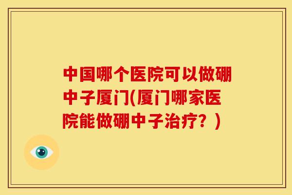 中国哪个医院可以做硼中子厦门(厦门哪家医院能做硼中子治疗?)