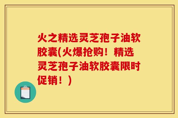 火之精选灵芝孢子油软胶囊(火爆抢购!精选灵芝孢子油软胶囊限时促销!)