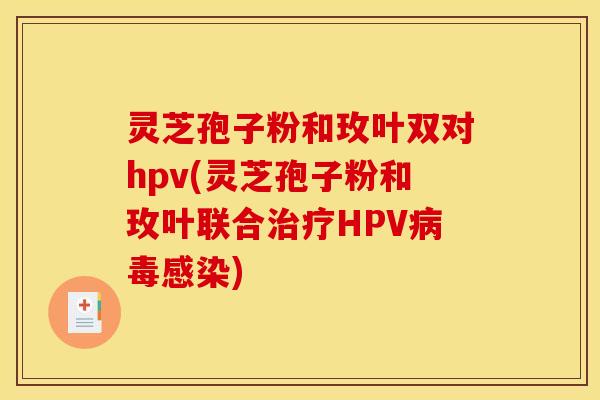 灵芝孢子粉和玫叶双对hpv(灵芝孢子粉和玫叶联合治疗HPV病毒感染)