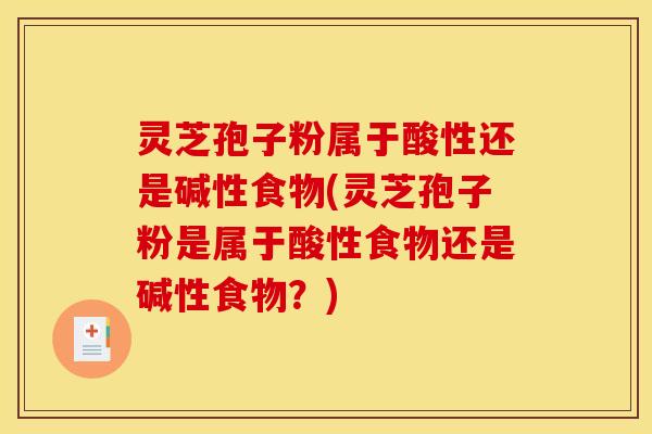 灵芝孢子粉属于酸性还是碱性食物(灵芝孢子粉是属于酸性食物还是碱性食物?)