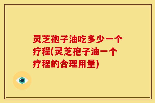 灵芝孢子油吃多少一个疗程(灵芝孢子油一个疗程的合理用量)