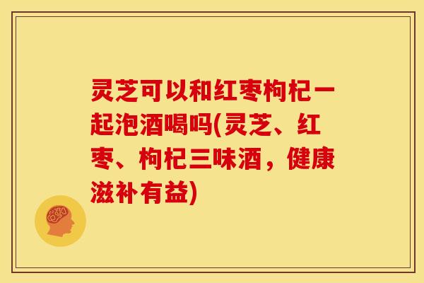 灵芝可以和红枣枸杞一起泡酒喝吗(灵芝、红枣、枸杞三味酒,健康滋补有益)