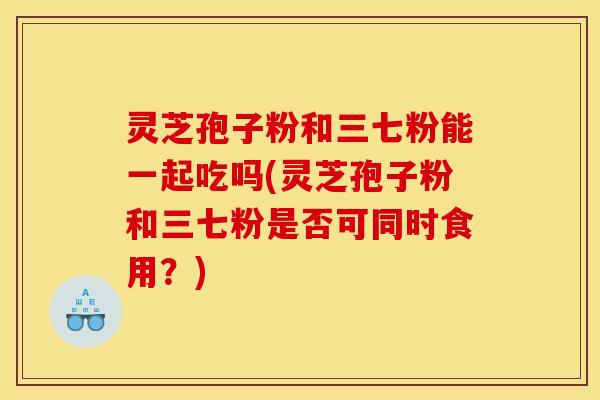灵芝孢子粉和三七粉能一起吃吗(灵芝孢子粉和三七粉是否可同时食用？)