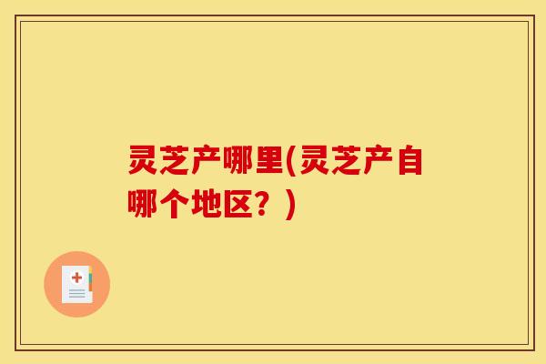 灵芝产哪里(灵芝产自哪个地区?)