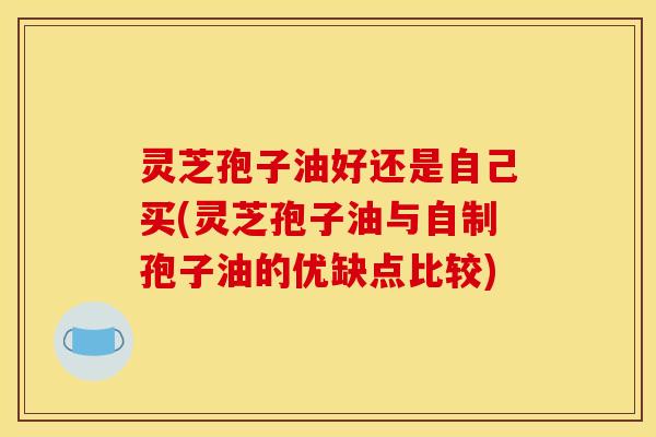 灵芝孢子油好还是自己买(灵芝孢子油与自制孢子油的优缺点比较)