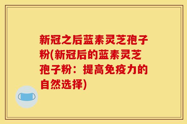 新冠之后蓝素灵芝孢子粉(新冠后的蓝素灵芝孢子粉：提高免疫力的自然选择)