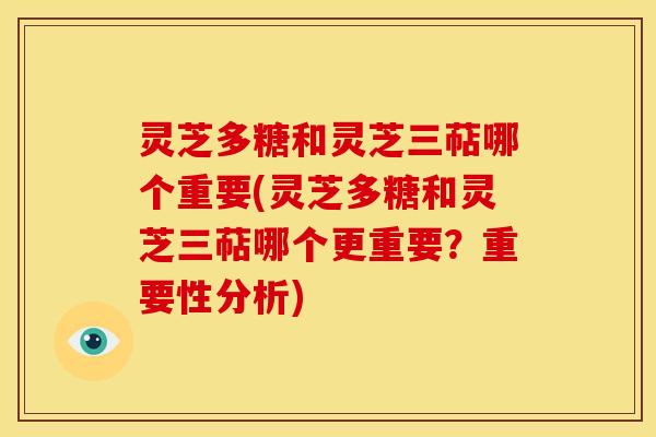 灵芝多糖和灵芝三萜哪个重要(灵芝多糖和灵芝三萜哪个更重要?重要性分析)