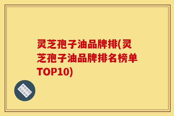 灵芝孢子油品牌排(灵芝孢子油品牌排名榜单TOP10)