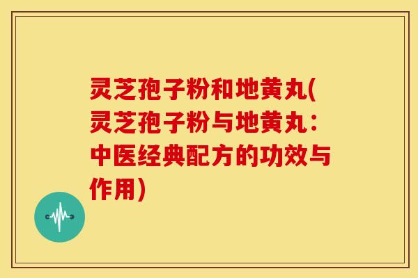 灵芝孢子粉和地黄丸(灵芝孢子粉与地黄丸:中医经典配方的功效与作用)