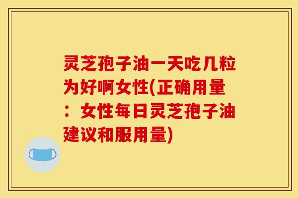 灵芝孢子油一天吃几粒为好啊女性(正确用量:女性每日灵芝孢子油建议和服用量)