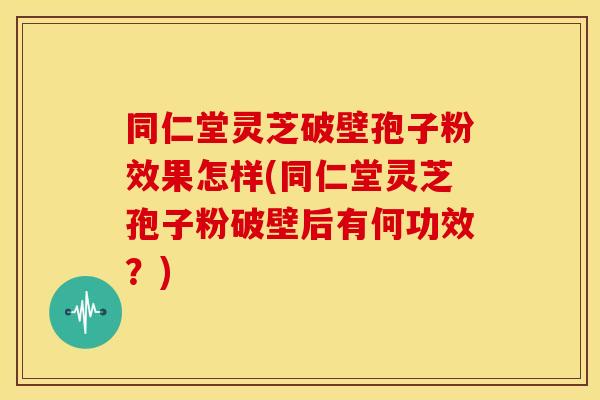 同仁堂灵芝破壁孢子粉效果怎样(同仁堂灵芝孢子粉破壁后有何功效?)