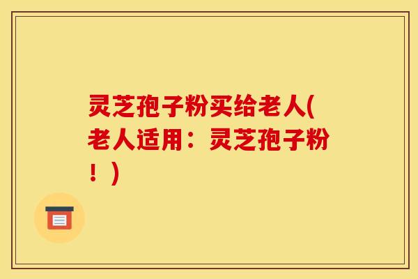 灵芝孢子粉买给老人(老人适用：灵芝孢子粉！)