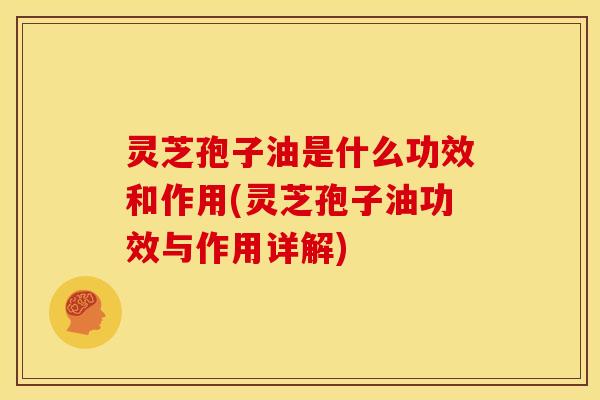灵芝孢子油是什么功效和作用(灵芝孢子油功效与作用详解)