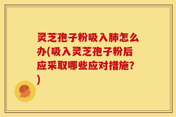 灵芝孢子粉吸入肺怎么办(吸入灵芝孢子粉后应采取哪些应对措施?)