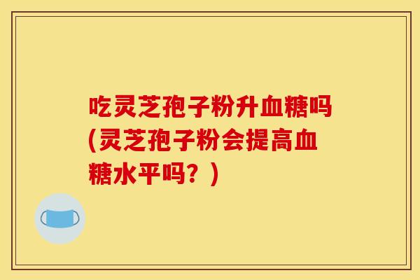 吃灵芝孢子粉升血糖吗(灵芝孢子粉会提高血糖水平吗?)
