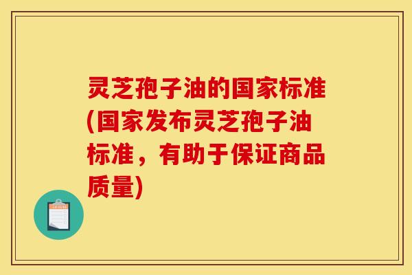 灵芝孢子油的国家标准(国家发布灵芝孢子油标准,有助于保证商品质量)