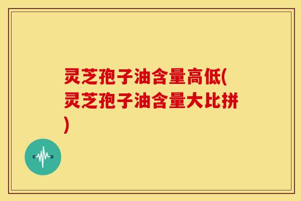 灵芝孢子油含量高低(灵芝孢子油含量大比拼)