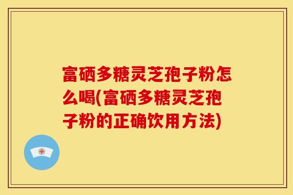 富硒多糖灵芝孢子粉怎么喝(富硒多糖灵芝孢子粉的正确饮用方法)