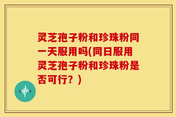 灵芝孢子粉和珍珠粉同一天服用吗(同日服用灵芝孢子粉和珍珠粉是否可行?)