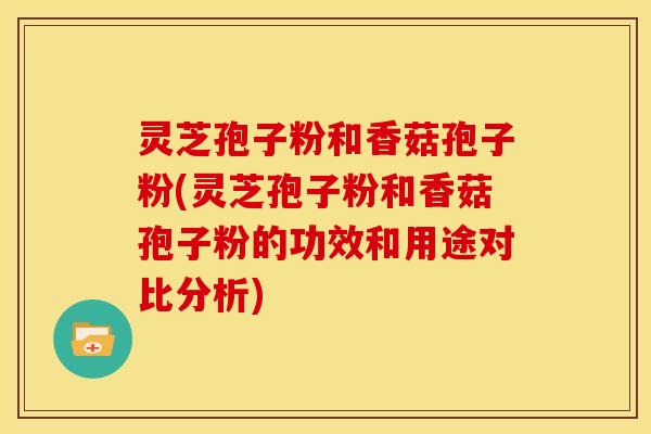 灵芝孢子粉和香菇孢子粉(灵芝孢子粉和香菇孢子粉的功效和用途对比分析)