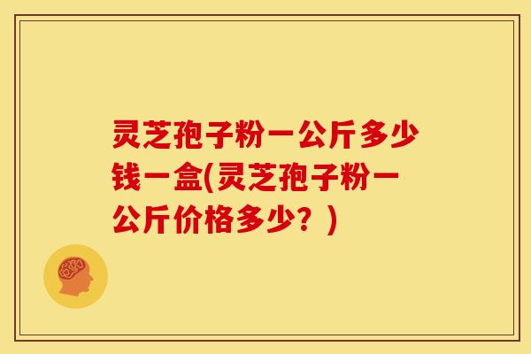 灵芝孢子粉一公斤多少钱一盒(灵芝孢子粉一公斤价格多少?)