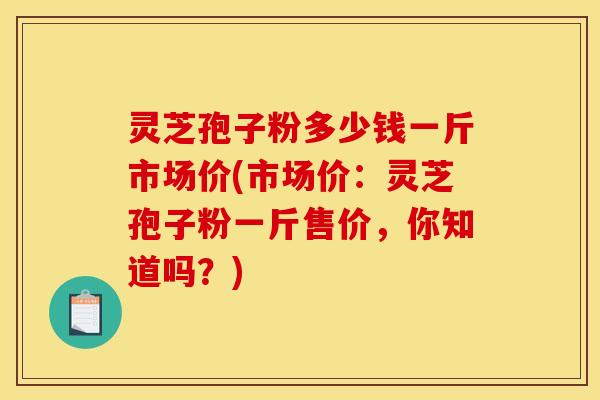 灵芝孢子粉多少钱一斤市场价(市场价:灵芝孢子粉一斤售价,你知道吗?)